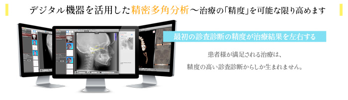 デジタル機器を活用した精密多角分析～治療の「精度」を可能な限り高めます　最初の診査診断の精度が治療結果を左右する　患者様が満足される治療は、精度の高い診査診断からしか生まれません。