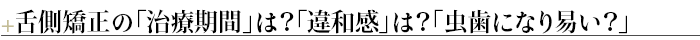 ＋舌側矯正の「治療期間」は？「違和感」は？「虫歯になり易い？」