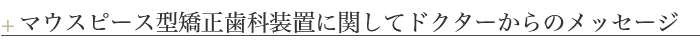 ＋マウスピース型矯正歯科装置に関してドクターからのメッセージ