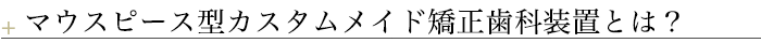マウスピース型カスタムメイド矯正歯科装置)とは？