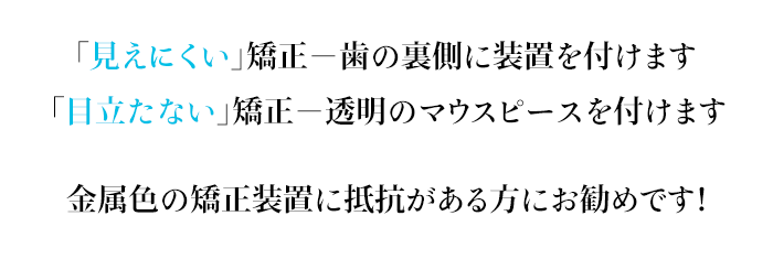 「見えない」矯正－歯の裏側に装置を付けます「目立たない」矯正－透明のマウスピースを付けます 金属色の矯正装置に抵抗がある方にお勧めです！